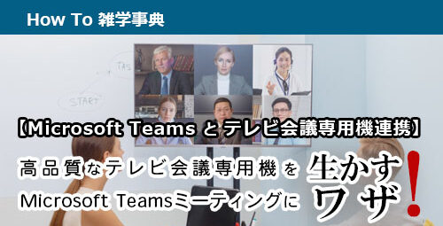 【Microsoft Teamsとテレビ会議専用機連携】高品質なテレビ会議専用機をMicrosoft Teamsミーティングに生かすワザ