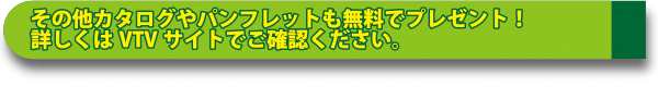 その他カタログやパンフレットも無料でプレゼント！
詳しくはVTVサイトでご確認ください。